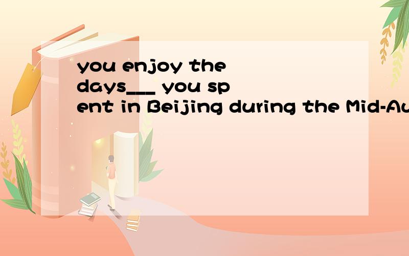 you enjoy the days___ you spent in Beijing during the Mid-Autumn Festival?填that?结构?