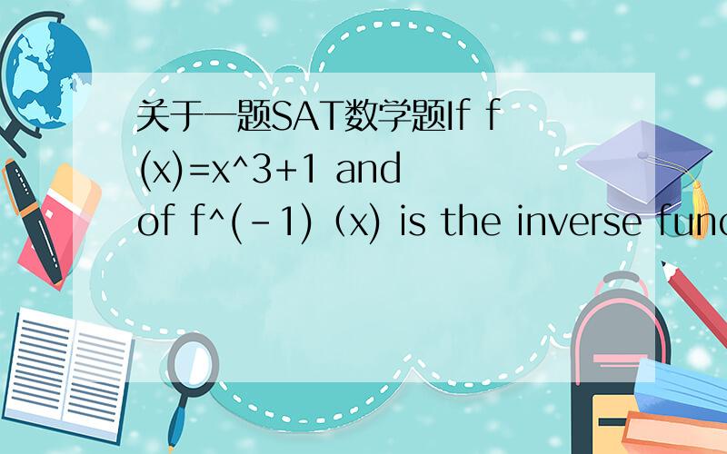 关于一题SAT数学题If f(x)=x^3+1 and of f^(-1)（x) is the inverse function of f,what is f^(-1)(4)? 答案是1.44  求详细解答! 谢谢谢!inverse function 是什么?