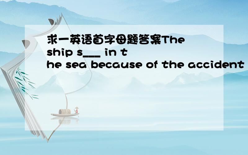 求一英语首字母题答案The ship s___ in the sea because of the accident