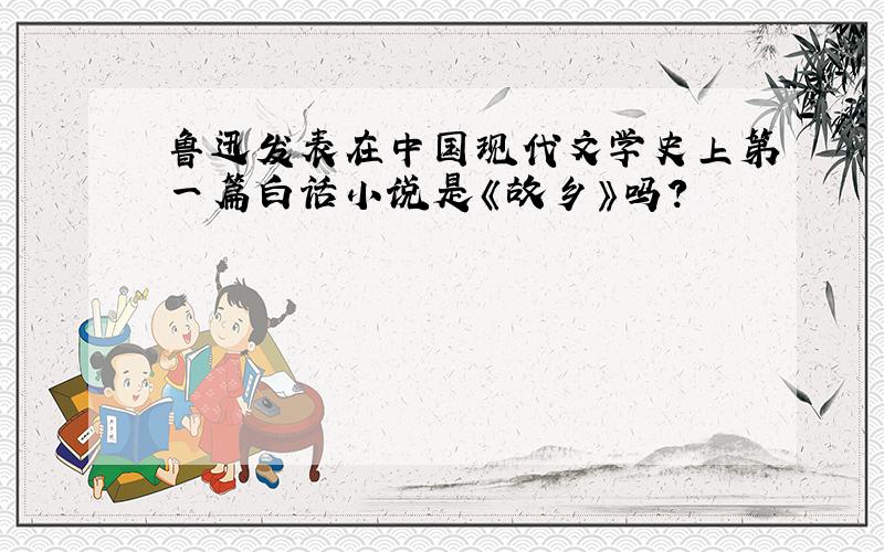 鲁迅发表在中国现代文学史上第一篇白话小说是《故乡》吗?