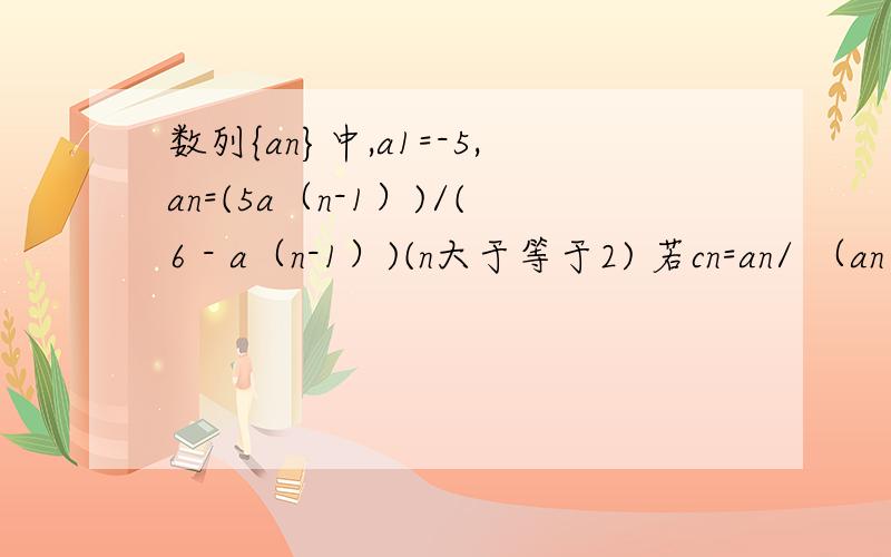 数列{an}中,a1=-5,an=(5a（n-1）)/(6 - a（n-1）)(n大于等于2) 若cn=an/ （an 减1 ） 证明cn为等比数列