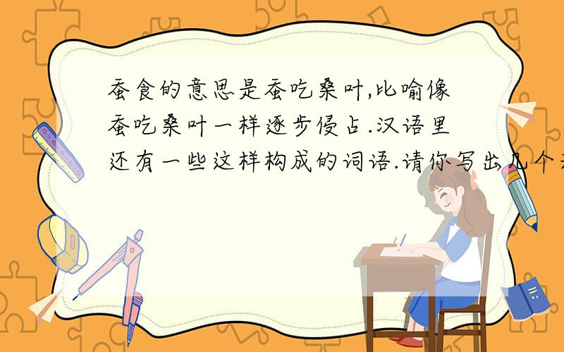 蚕食的意思是蚕吃桑叶,比喻像蚕吃桑叶一样逐步侵占.汉语里还有一些这样构成的词语.请你写出几个来