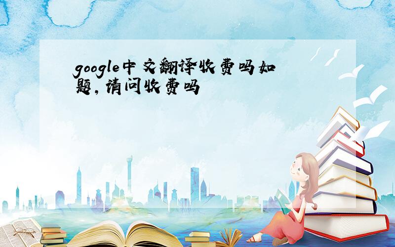 google中文翻译收费吗如题,请问收费吗