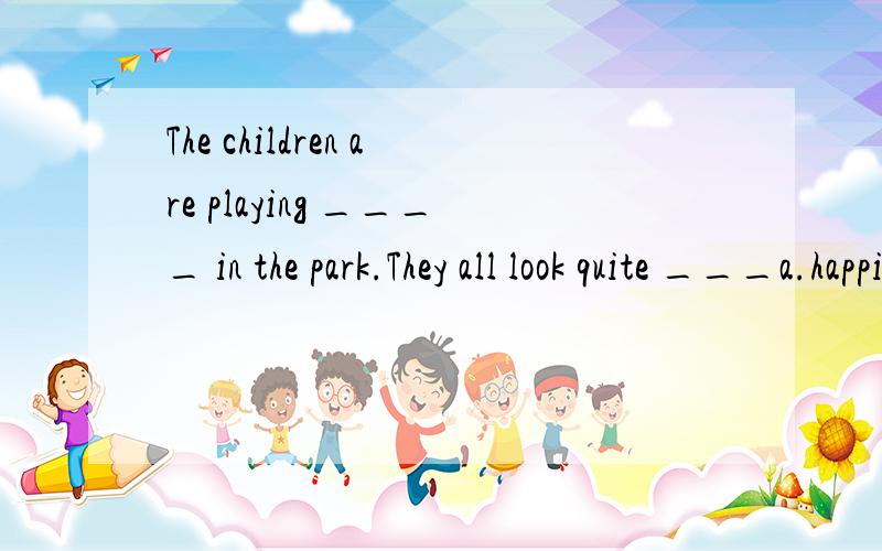 The children are playing ____ in the park.They all look quite ___a.happily; happy b.happily; happily为何选A?前面修饰动词用副词,后面的呢?