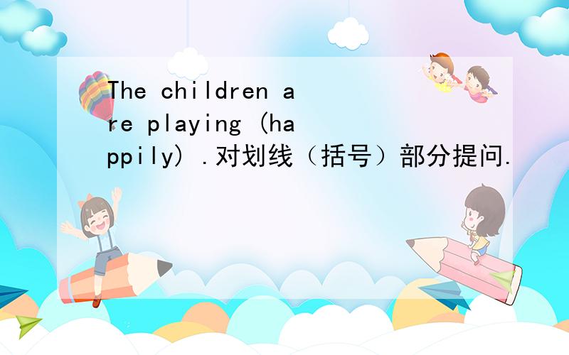 The children are playing (happily) .对划线（括号）部分提问.