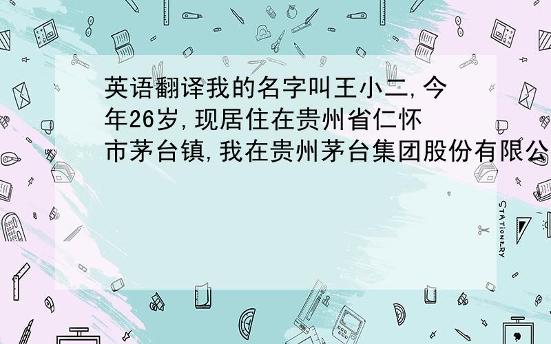 英语翻译我的名字叫王小二,今年26岁,现居住在贵州省仁怀市茅台镇,我在贵州茅台集团股份有限公司上班.