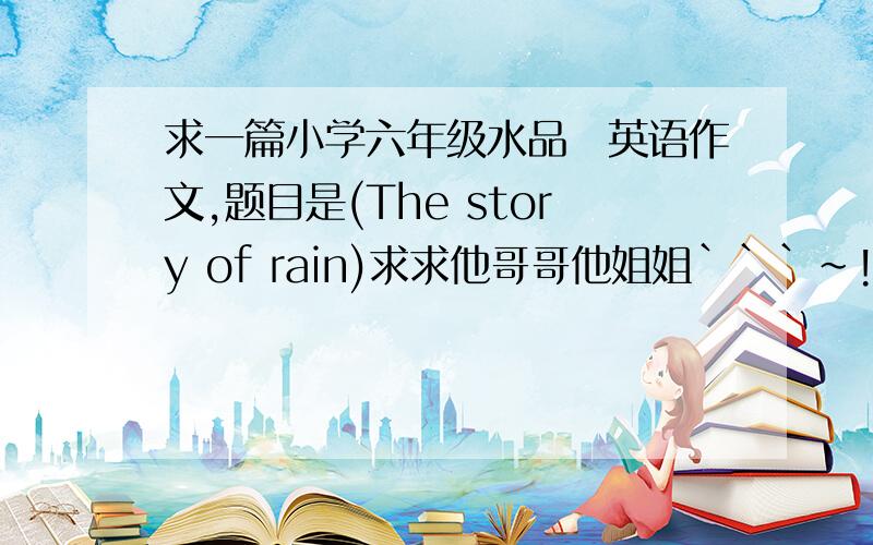 求一篇小学六年级水品の英语作文,题目是(The story of rain)求求他哥哥他姐姐```~!谢谢啦!```````````````要有中文的,也要英文的!今天8点前要``````!谢谢!
