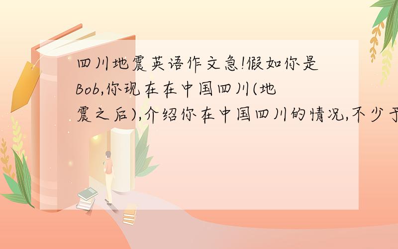 四川地震英语作文急!假如你是Bob,你现在在中国四川(地震之后),介绍你在中国四川的情况,不少于50个词.最好有中文翻译