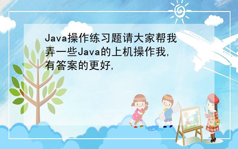 Java操作练习题请大家帮我弄一些Java的上机操作我,有答案的更好,