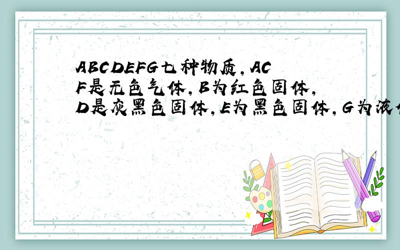 ABCDEFG七种物质,ACF是无色气体,B为红色固体,D是灰黑色固体,E为黑色固体,G为液体,