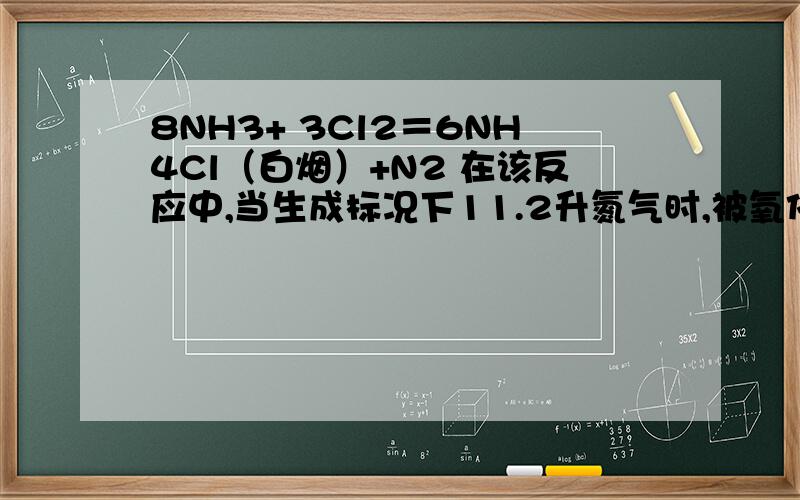 8NH3+ 3Cl2＝6NH4Cl（白烟）+N2 在该反应中,当生成标况下11.2升氮气时,被氧化的物质的质量是多少?答案是17克,希望能得到详细的解答.