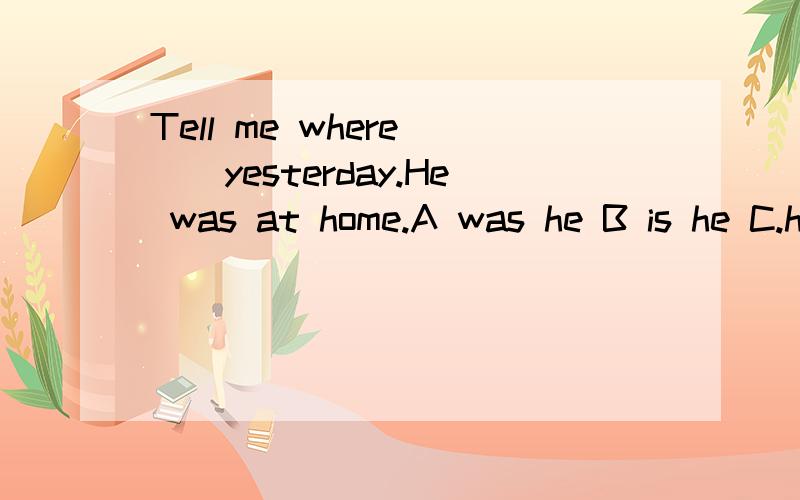 Tell me where __yesterday.He was at home.A was he B is he C.he is D.he was