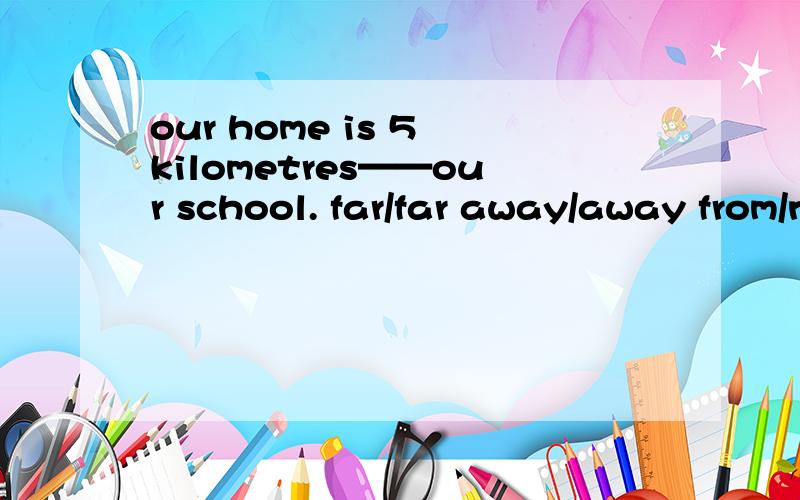 our home is 5 kilometres——our school. far/far away/away from/near to