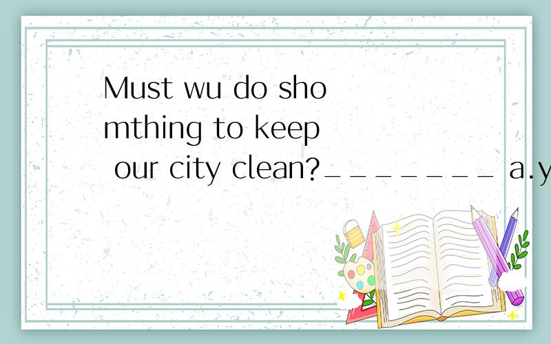 Must wu do shomthing to keep our city clean?_______ a.yes we need b no you needn'tc.no you musn't d.yes of couse