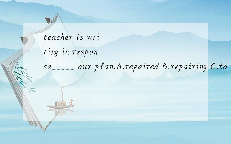 teacher is writing in response_____ our plan.A.repaired B.repairing C.to repairing D.D.repair 还要原因