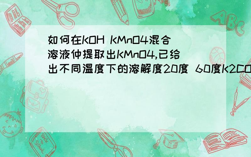如何在KOH KMnO4混合溶液仲提取出KMnO4,已给出不同温度下的溶解度20度 60度K2CO3 111 127KMnO4 6.38 22.1用冷却结晶?为什么?如何操作?