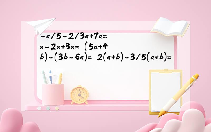 -a/5-2/3a+7a= x-2x+3x= (5a+4b)-(3b-6a)= 2(a+b)-3/5(a+b)=