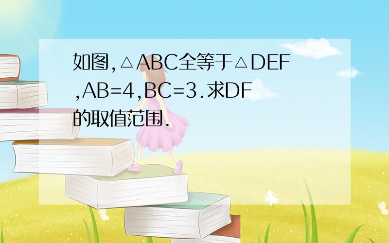 如图,△ABC全等于△DEF,AB=4,BC=3.求DF的取值范围.