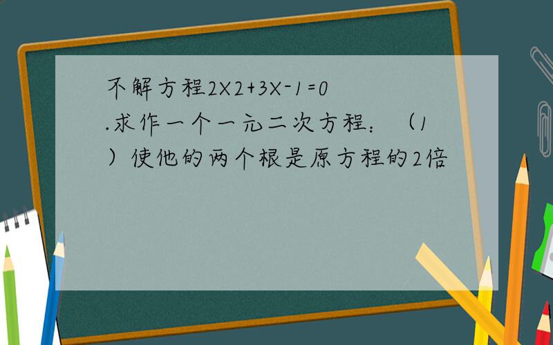 不解方程2X2+3X-1=0.求作一个一元二次方程：（1）使他的两个根是原方程的2倍