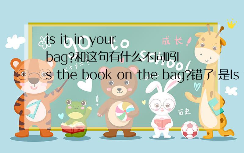 is it in your bag?和这句有什么不同吗Is the book on the bag?错了 是Is the book in the bag?