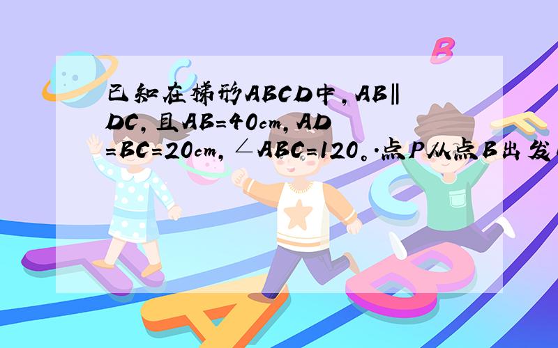 已知在梯形ABCD中,AB‖DC,且AB=40cm,AD=BC=20cm,∠ABC=120°．点P从点B出发以1cm/s的速度沿着射线BC运动,点Q从点C出发以2cm/s的速度沿着线段CD运动,当点Q运动到点D时,所有运动都停止.设运动时间为t秒．
