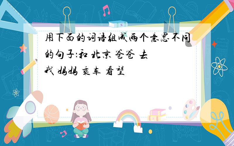 用下面的词语组成两个意思不同的句子：和 北京 爸爸 去 我 妈妈 乘车 看望