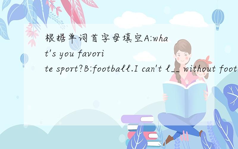 根据单词首字母填空A:what's you favorite sport?B:football.I can't l__ without football.I r__ e___ American football.A:is it d__ from the football played in Europe or China?B:yes,there is a g__ difference.is football p__ in China?A:certainly.n