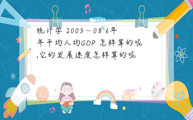 统计学 2003～08 6年年平均人均GDP 怎样算的呢,它的发展速度怎样算的呢