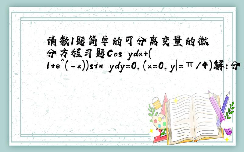 请教1题简单的可分离变量的微分方程习题Cos ydx+(1+e^(-x))sin ydy=0,(x=0,y|=π/4)解:分离变量,得,e^x /(1+e^x)dx=-tan ydy两端积分,得ln(1+e^x)=ln|cos y|+ln C即1+e^x=Ccosy代入初始条件：x=0,y=π/4,得C=2^(3/2),于是    1