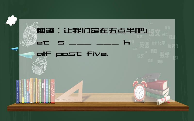 翻译：让我们定在五点半吧.Let's ___ ___ half past five.