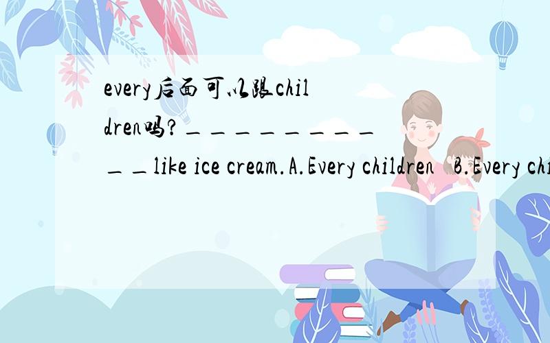 every后面可以跟children吗?__________like ice cream.A.Every children   B.Every child  C.All of children  D.All children 这道题应该选什么啊?为什么?请详细的说明下,谢谢了哈··!