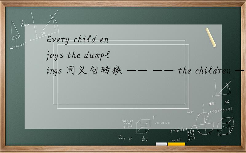 Every child enjoys the dumplings 同义句转换 —— —— the children —— the dumplings