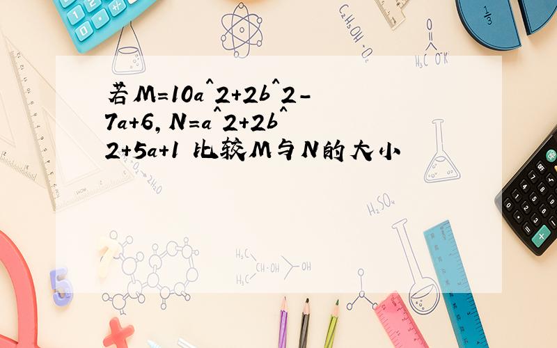 若M=10a^2+2b^2-7a+6,N=a^2+2b^2+5a+1 比较M与N的大小