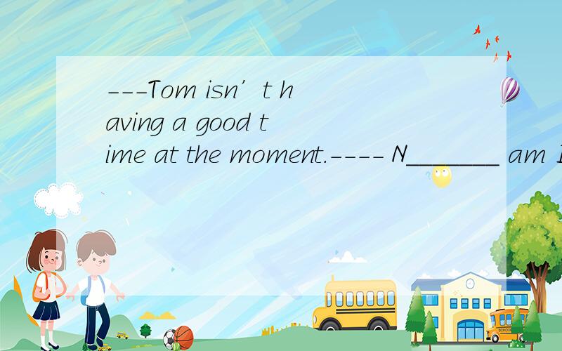 ---Tom isn’t having a good time at the moment.---- N_______ am I.---Tom isn’t having a good time at the moment.---- N_______ am I.