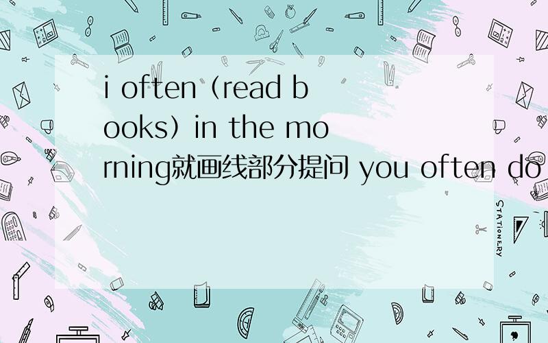 i often（read books）in the morning就画线部分提问 you often do in the morning?