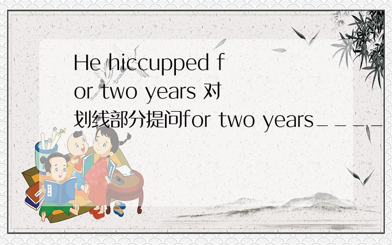 He hiccupped for two years 对划线部分提问for two years____ ____ ____ he ___?