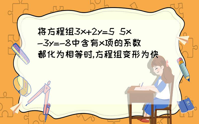 将方程组3x+2y=5 5x-3y=-8中含有x项的系数都化为相等时,方程组变形为快
