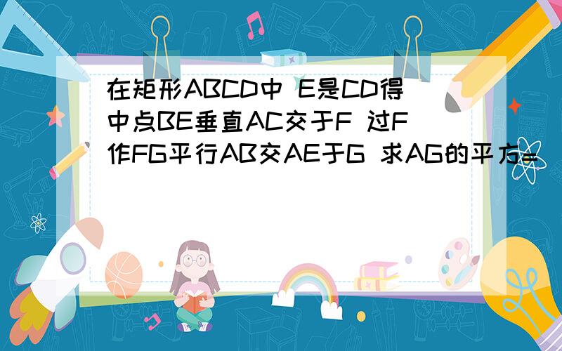 在矩形ABCD中 E是CD得中点BE垂直AC交于F 过F作FG平行AB交AE于G 求AG的平方=