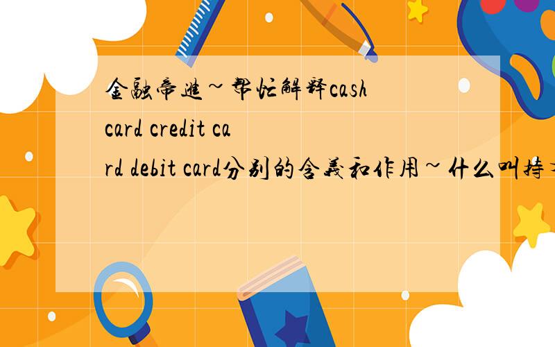金融帝进~帮忙解释cash card credit card debit card分别的含义和作用~什么叫持有人可以接受现金