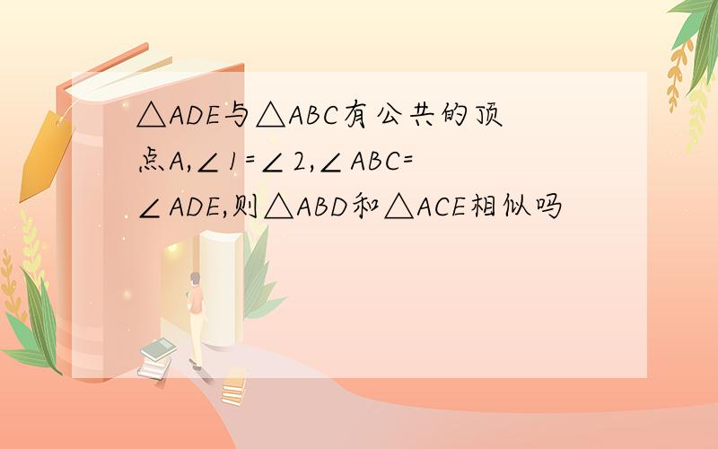 △ADE与△ABC有公共的顶点A,∠1=∠2,∠ABC=∠ADE,则△ABD和△ACE相似吗