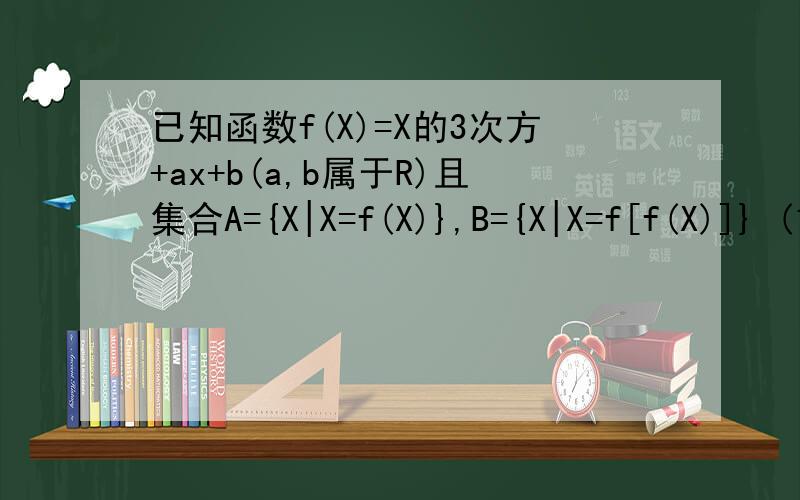 已知函数f(X)=X的3次方+ax+b(a,b属于R)且集合A={X|X=f(X)},B={X|X=f[f(X)]} (1)求A含于B (2)当A={-1,3}时,用列举法表示B.