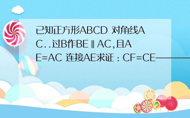 已知正方形ABCD 对角线AC..过B作BE‖AC,且AE=AC 连接AE求证：CF=CE————A D┌——┐│ ││ │└——┘ B CAE交BC于F 抱歉 图没有 请自己画~