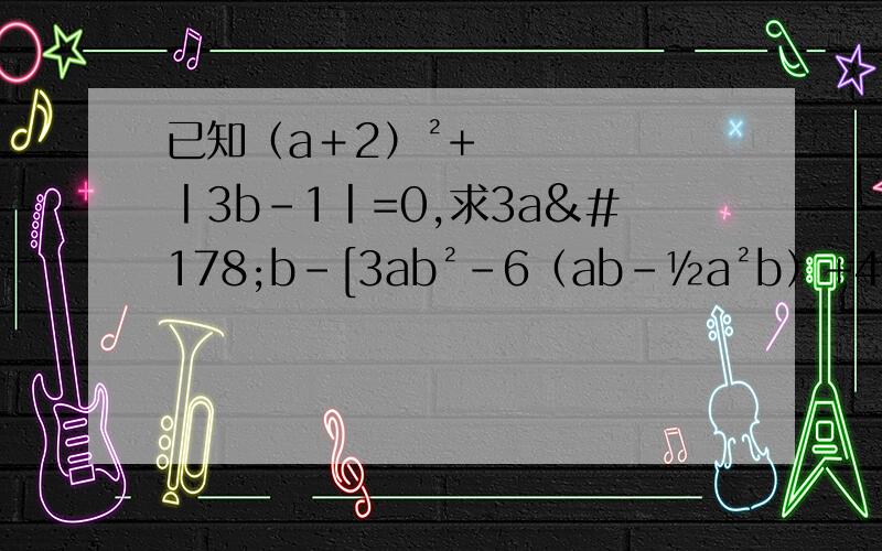 已知（a＋2）²+丨3b-1丨=0,求3a²b-[3ab²-6（ab-½a²b）+4ab]-2ab的值