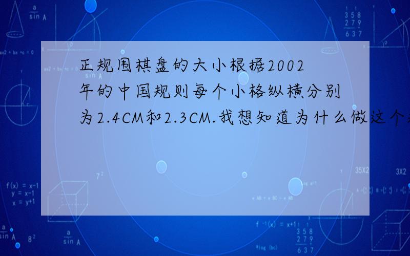 正规围棋盘的大小根据2002年的中国规则每个小格纵横分别为2.4CM和2.3CM.我想知道为什么做这个规定?是为了美观吗?还是另有什么原始的考据