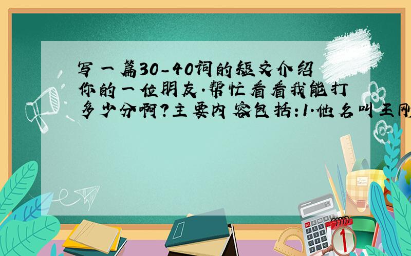 写一篇30-40词的短文介绍你的一位朋友.帮忙看看我能打多少分啊?主要内容包括:1.他名叫王刚；2.12岁；3.他在初一5办； 4.Tom是他的好朋友,来自美国.他们在同班；5.英语老师是Mr Zhong,他是一位