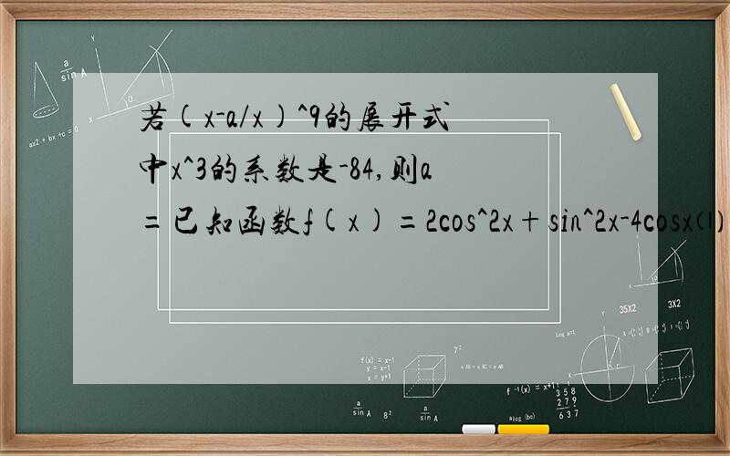 若(x-a/x)^9的展开式中x^3的系数是-84,则a=已知函数f(x)=2cos^2x+sin^2x-4cosx⑴求f=（π/3）的值⑵求f（x）的最大和最小值