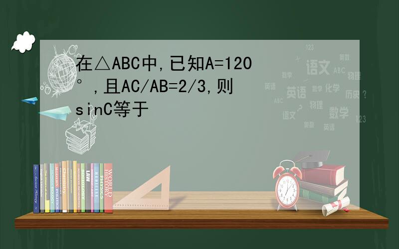 在△ABC中,已知A=120°,且AC/AB=2/3,则sinC等于