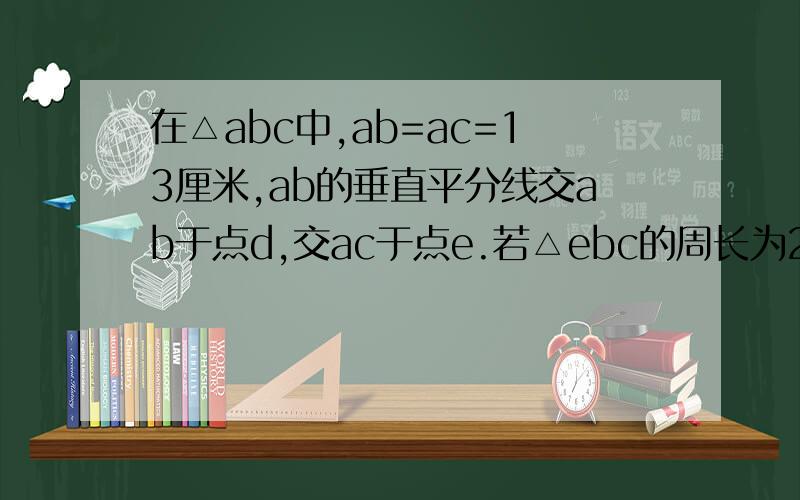 在△abc中,ab=ac=13厘米,ab的垂直平分线交ab于点d,交ac于点e.若△ebc的周长为21厘BC的长度