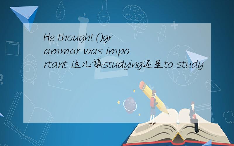 He thought（）grammar was important 这儿填studying还是to study