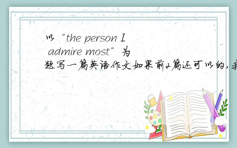 以“the person I admire most”为题写一篇英语作文如果前2篇还可以的,我都会接收